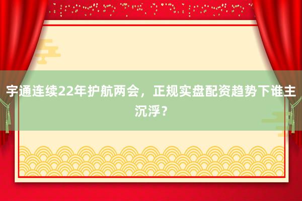 宇通连续22年护航两会，正规实盘配资趋势下谁主沉浮？