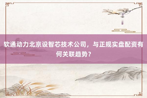 软通动力北京设智芯技术公司，与正规实盘配资有何关联趋势？