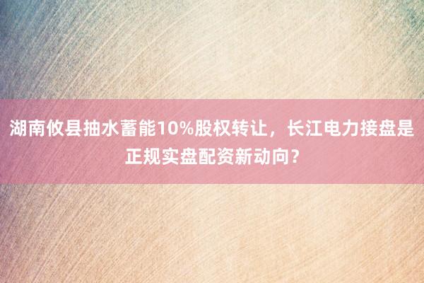 湖南攸县抽水蓄能10%股权转让，长江电力接盘是正规实盘配资新动向？