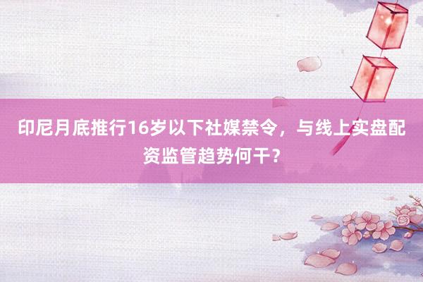 印尼月底推行16岁以下社媒禁令，与线上实盘配资监管趋势何干？