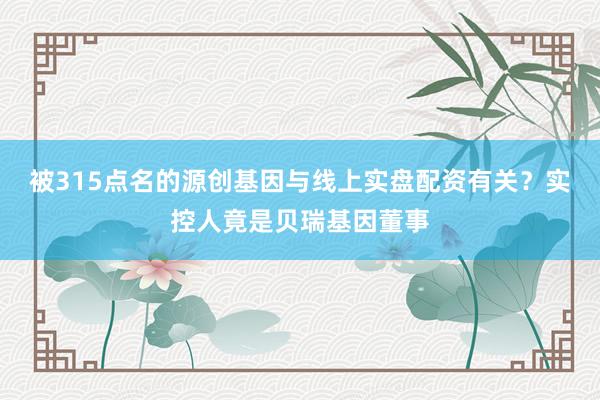 被315点名的源创基因与线上实盘配资有关？实控人竟是贝瑞基因董事