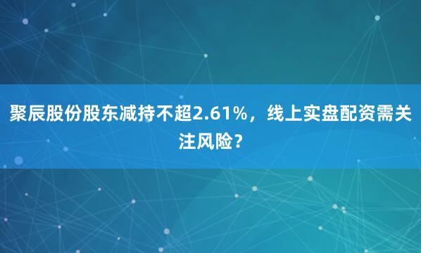 聚辰股份股东减持不超2.61%，线上实盘配资需关注风险？