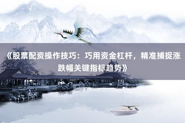 《股票配资操作技巧：巧用资金杠杆，精准捕捉涨跌幅关键指标趋势》