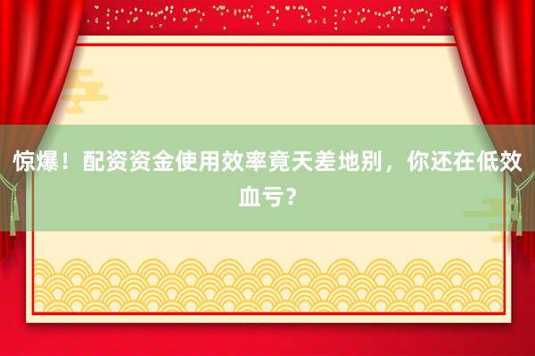 惊爆！配资资金使用效率竟天差地别，你还在低效血亏？
