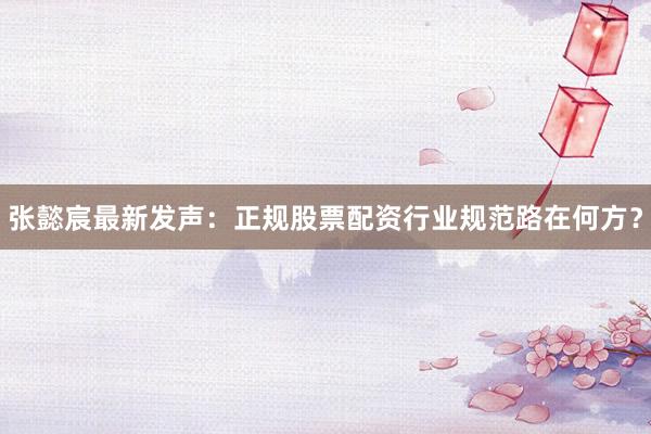 张懿宸最新发声：正规股票配资行业规范路在何方？