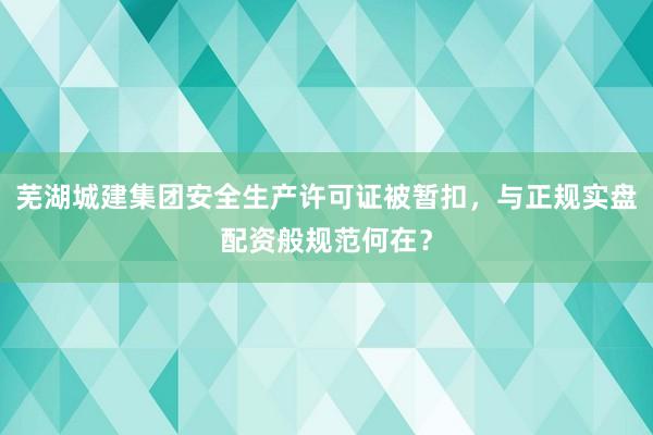 芜湖城建集团安全生产许可证被暂扣，与正规实盘配资般规范何在？