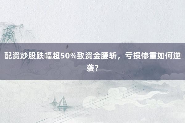 配资炒股跌幅超50%致资金腰斩，亏损惨重如何逆袭？