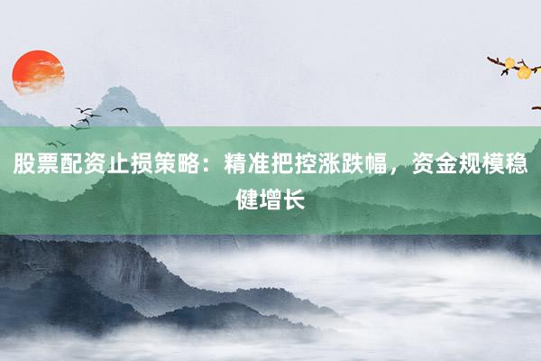 股票配资止损策略：精准把控涨跌幅，资金规模稳健增长