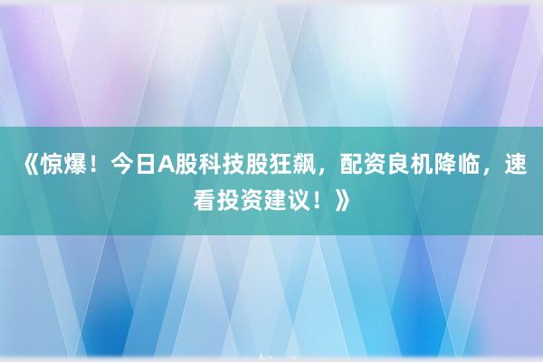 《惊爆！今日A股科技股狂飙，配资良机降临，速看投资建议！》