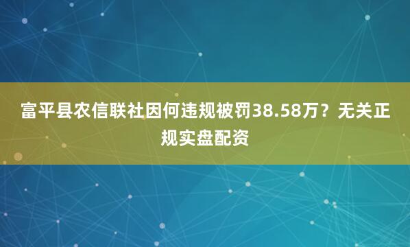 富平县农信联社因何违规被罚38.58万？无关正规实盘配资