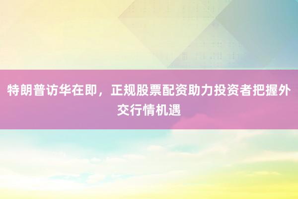 特朗普访华在即，正规股票配资助力投资者把握外交行情机遇