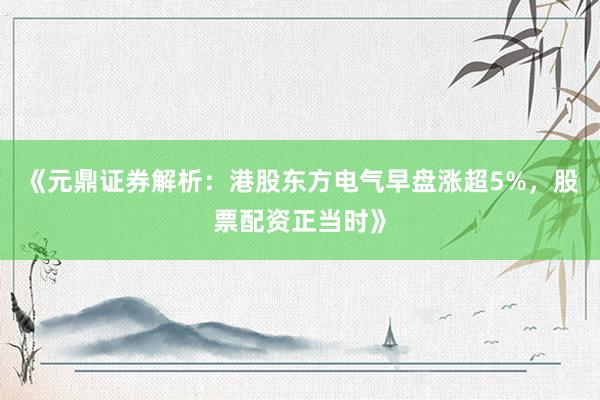《元鼎证券解析：港股东方电气早盘涨超5%，股票配资正当时》