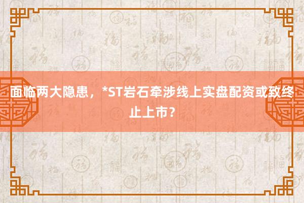 面临两大隐患，*ST岩石牵涉线上实盘配资或致终止上市？