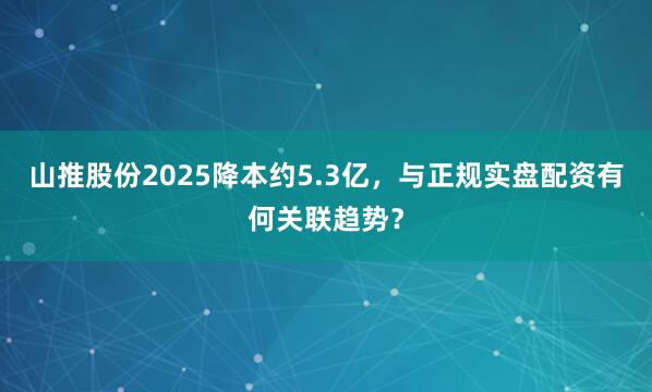 山推股份2025降本约5.3亿，与正规实盘配资有何关联趋势？