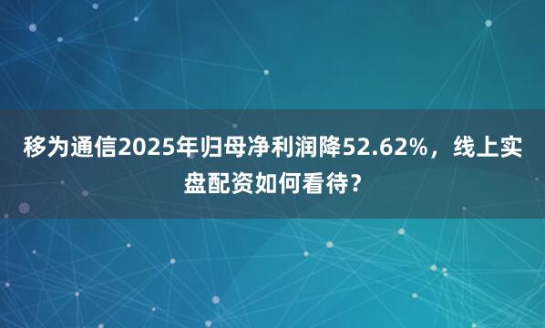 移为通信2025年归母净利润降52.62%，线上实盘配资如何看待？