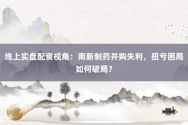 线上实盘配资视角：南新制药并购失利，扭亏困局如何破局？