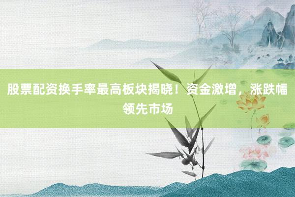 股票配资换手率最高板块揭晓！资金激增，涨跌幅领先市场