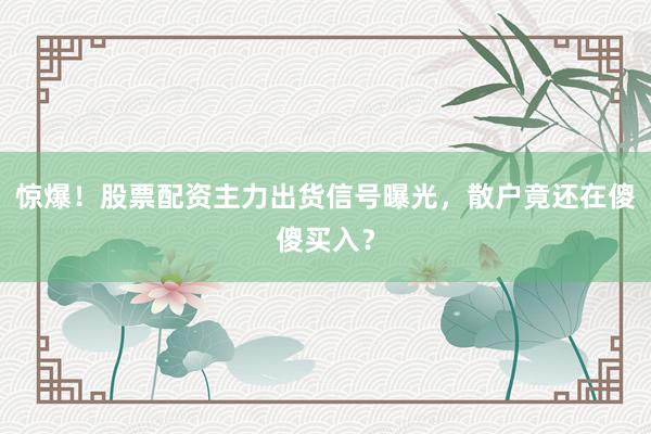惊爆！股票配资主力出货信号曝光，散户竟还在傻傻买入？