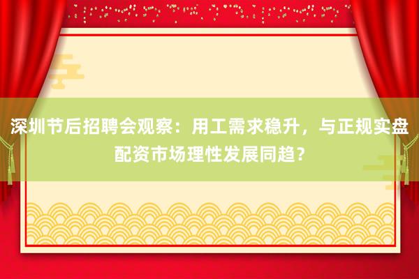 深圳节后招聘会观察：用工需求稳升，与正规实盘配资市场理性发展同趋？