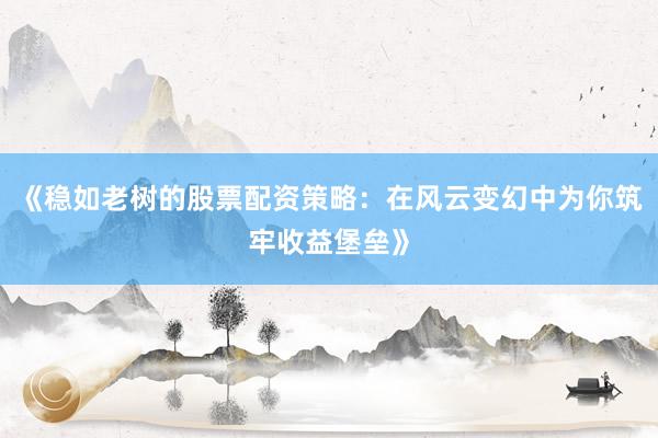 《稳如老树的股票配资策略：在风云变幻中为你筑牢收益堡垒》