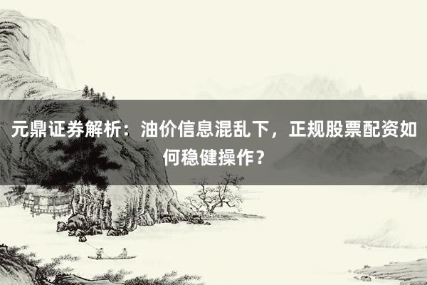 元鼎证券解析：油价信息混乱下，正规股票配资如何稳健操作？