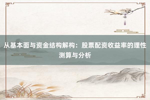 从基本面与资金结构解构：股票配资收益率的理性测算与分析