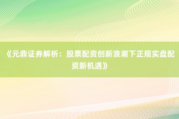 《元鼎证券解析：股票配资创新浪潮下正规实盘配资新机遇》