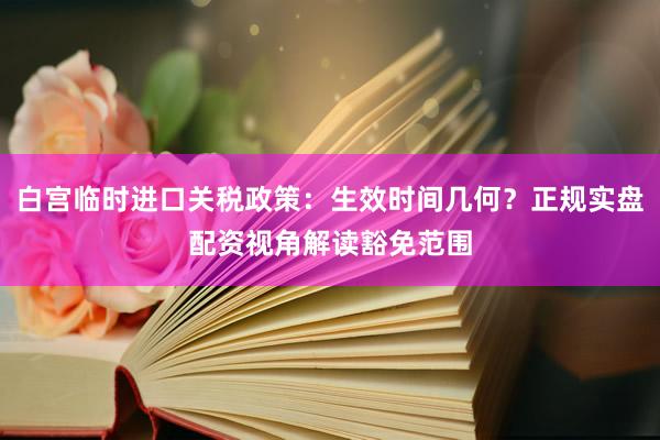 白宫临时进口关税政策：生效时间几何？正规实盘配资视角解读豁免范围