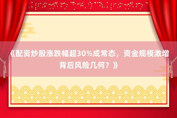 《配资炒股涨跌幅超30%成常态，资金规模激增背后风险几何？》