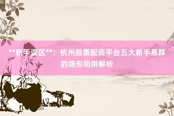 **新手误区**：杭州股票配资平台五大新手易踩的隐形陷阱解析