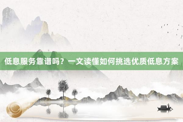 低息服务靠谱吗？一文读懂如何挑选优质低息方案