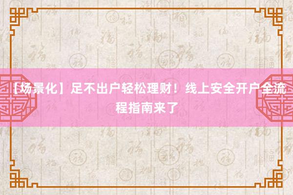 【场景化】足不出户轻松理财！线上安全开户全流程指南来了