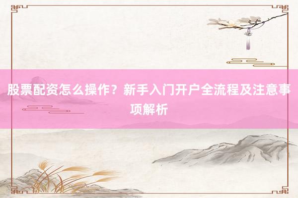 股票配资怎么操作？新手入门开户全流程及注意事项解析
