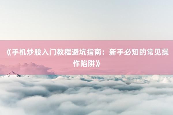 《手机炒股入门教程避坑指南：新手必知的常见操作陷阱》