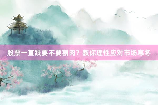 股票一直跌要不要割肉？教你理性应对市场寒冬
