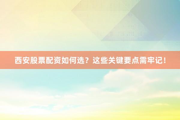 西安股票配资如何选？这些关键要点需牢记！