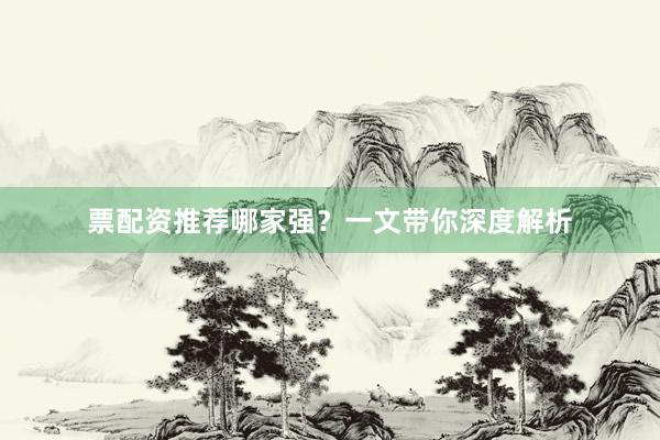 票配资推荐哪家强？一文带你深度解析