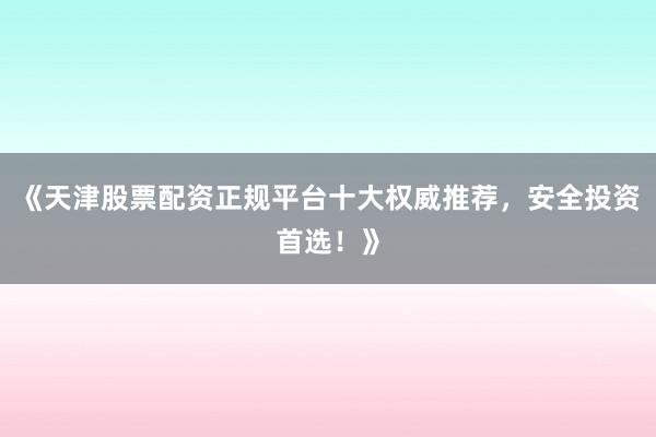 《天津股票配资正规平台十大权威推荐，安全投资首选！》