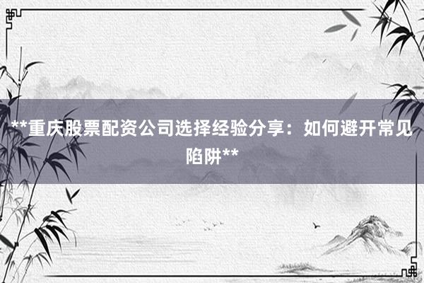 **重庆股票配资公司选择经验分享：如何避开常见陷阱**