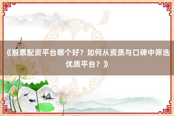 《股票配资平台哪个好？如何从资质与口碑中筛选优质平台？》
