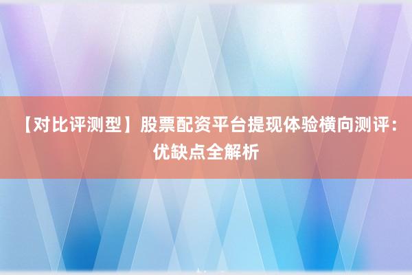 【对比评测型】股票配资平台提现体验横向测评：优缺点全解析