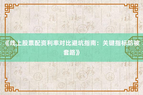 《线上股票配资利率对比避坑指南：关键指标防被套路》