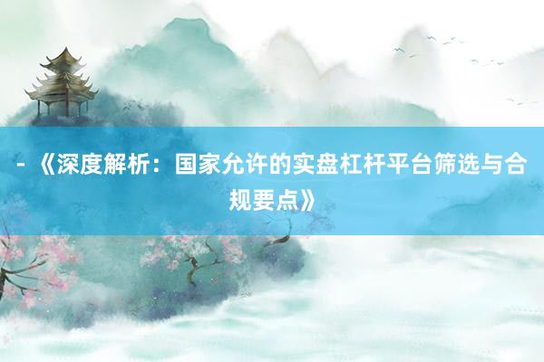 - 《深度解析：国家允许的实盘杠杆平台筛选与合规要点》
