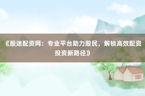 《股迷配资网：专业平台助力股民，解锁高效配资投资新路径》