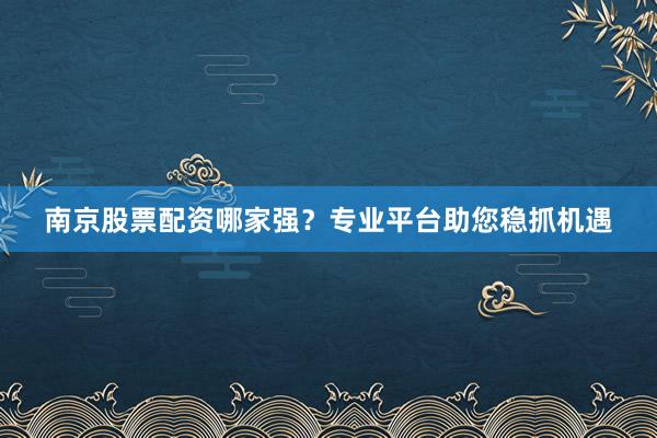 南京股票配资哪家强？专业平台助您稳抓机遇