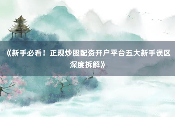 《新手必看！正规炒股配资开户平台五大新手误区深度拆解》