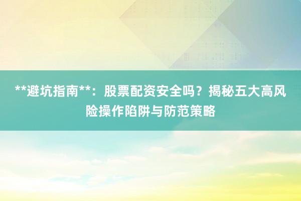 **避坑指南**：股票配资安全吗？揭秘五大高风险操作陷阱与防范策略