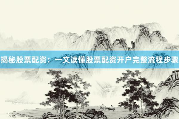 揭秘股票配资：一文读懂股票配资开户完整流程步骤