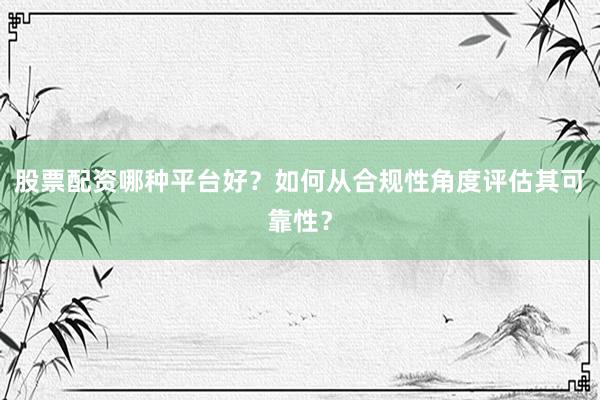 股票配资哪种平台好？如何从合规性角度评估其可靠性？