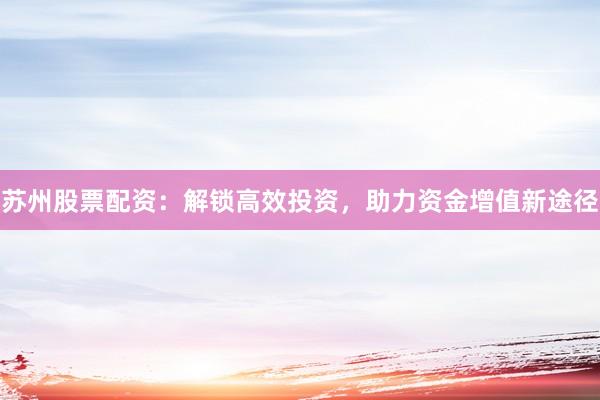 苏州股票配资：解锁高效投资，助力资金增值新途径